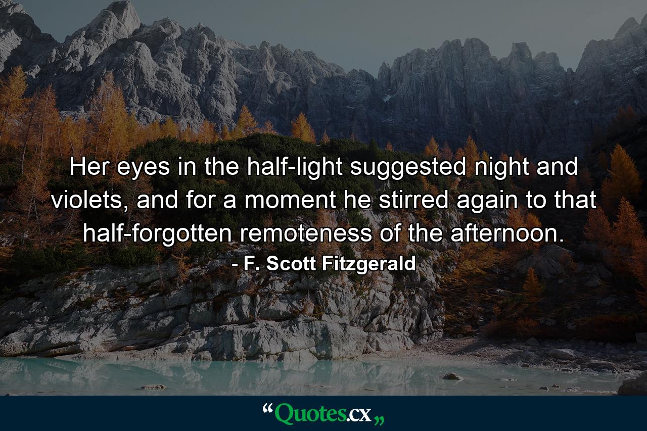 Her eyes in the half-light suggested night and violets, and for a moment he stirred again to that half-forgotten remoteness of the afternoon. - Quote by F. Scott Fitzgerald