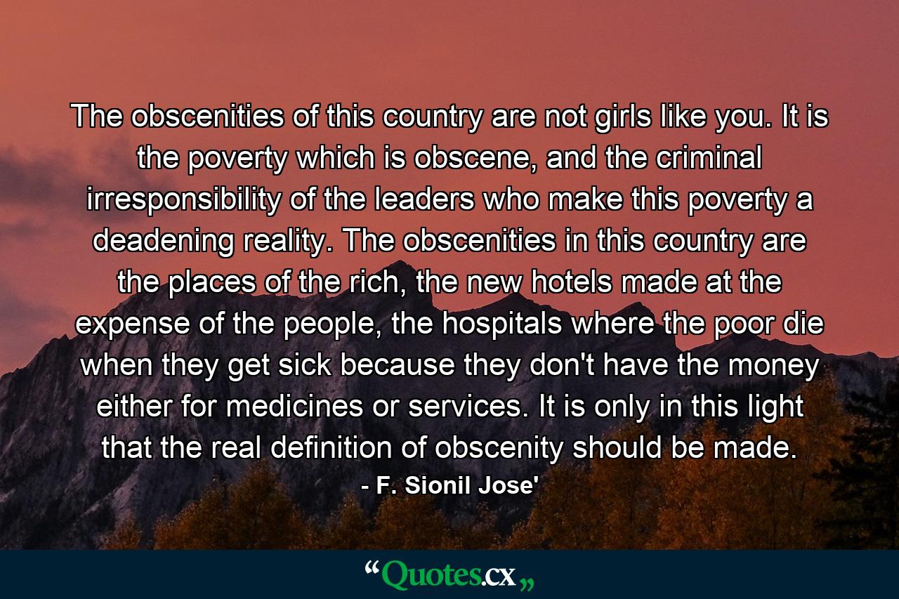 The obscenities of this country are not girls like you. It is the poverty which is obscene, and the criminal irresponsibility of the leaders who make this poverty a deadening reality. The obscenities in this country are the places of the rich, the new hotels made at the expense of the people, the hospitals where the poor die when they get sick because they don't have the money either for medicines or services. It is only in this light that the real definition of obscenity should be made. - Quote by F. Sionil Jose'