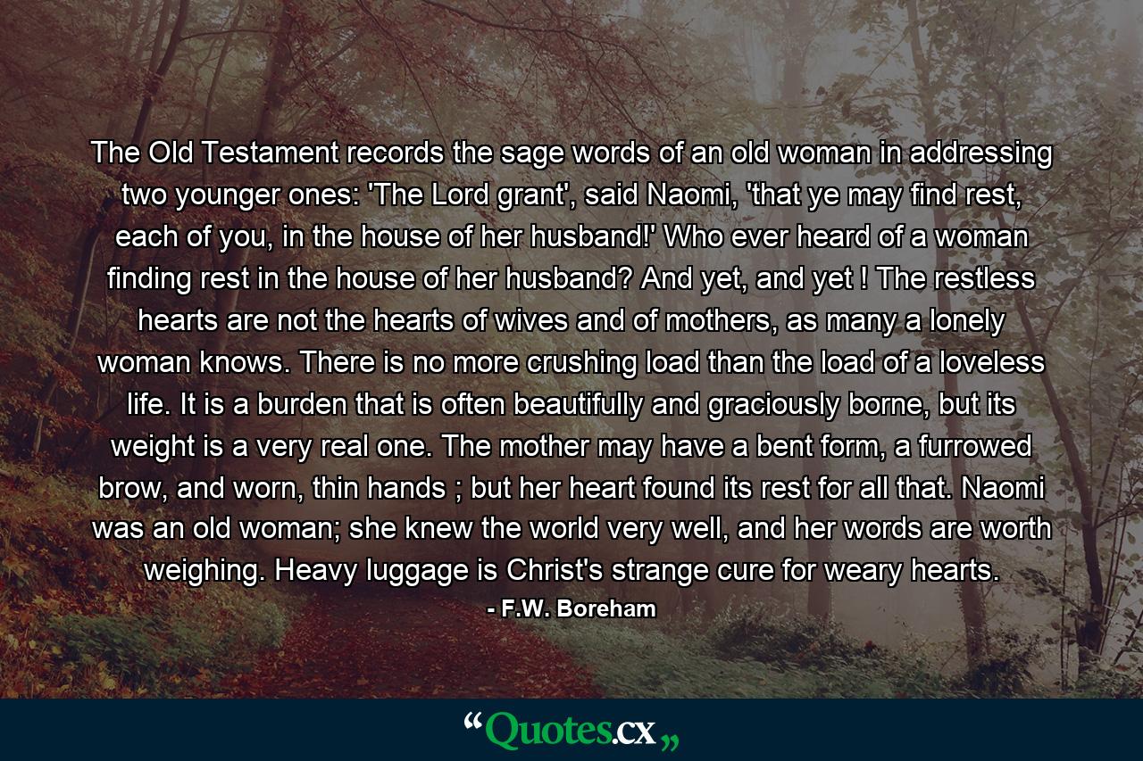 The Old Testament records the sage words of an old woman in addressing two younger ones: 'The Lord grant', said Naomi, 'that ye may find rest, each of you, in the house of her husband!' Who ever heard of a woman finding rest in the house of her husband? And yet, and yet ! The restless hearts are not the hearts of wives and of mothers, as many a lonely woman knows. There is no more crushing load than the load of a loveless life. It is a burden that is often beautifully and graciously borne, but its weight is a very real one. The mother may have a bent form, a furrowed brow, and worn, thin hands ; but her heart found its rest for all that. Naomi was an old woman; she knew the world very well, and her words are worth weighing. Heavy luggage is Christ's strange cure for weary hearts. - Quote by F.W. Boreham