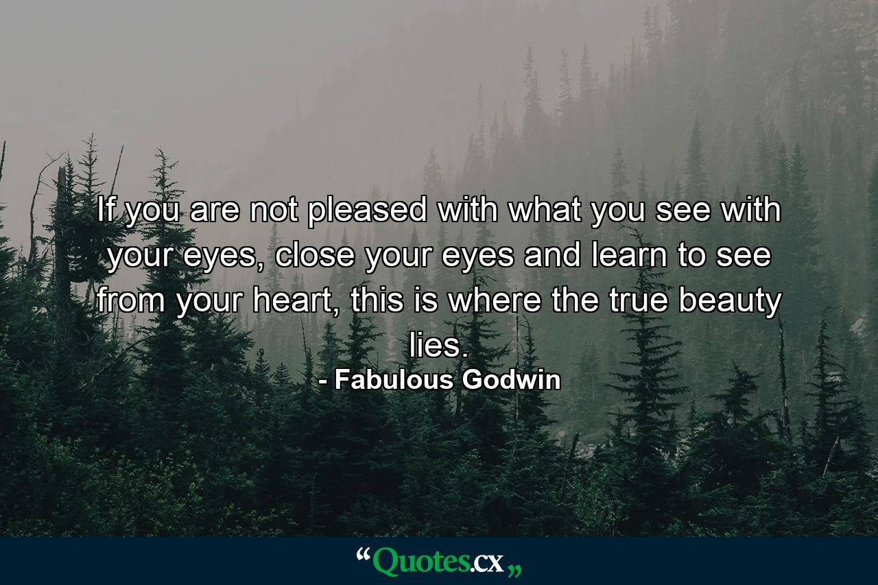 If you are not pleased with what you see with your eyes, close your eyes and learn to see from your heart, this is where the true beauty lies. - Quote by Fabulous Godwin