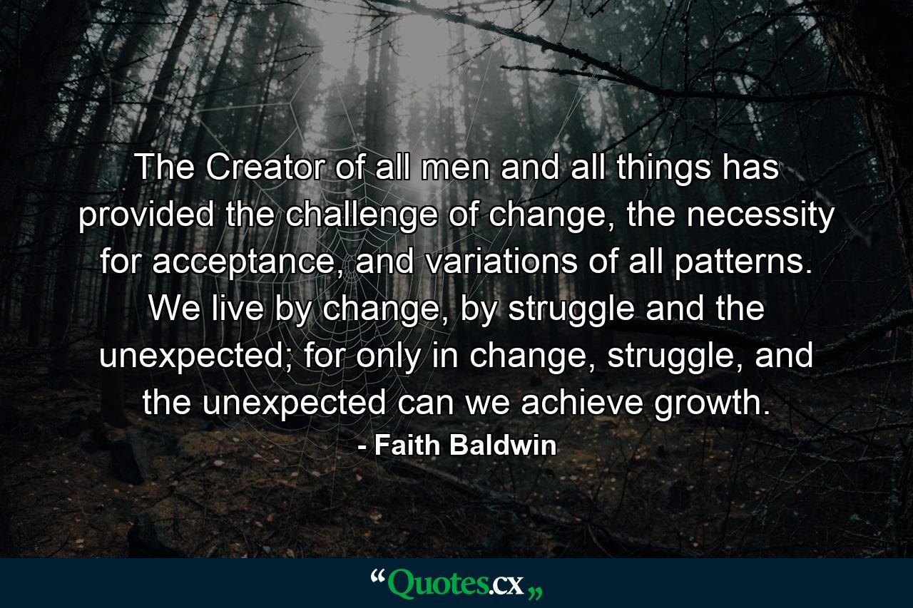 The Creator of all men and all things has provided the challenge of change, the necessity for acceptance, and variations of all patterns. We live by change, by struggle and the unexpected; for only in change, struggle, and the unexpected can we achieve growth. - Quote by Faith Baldwin