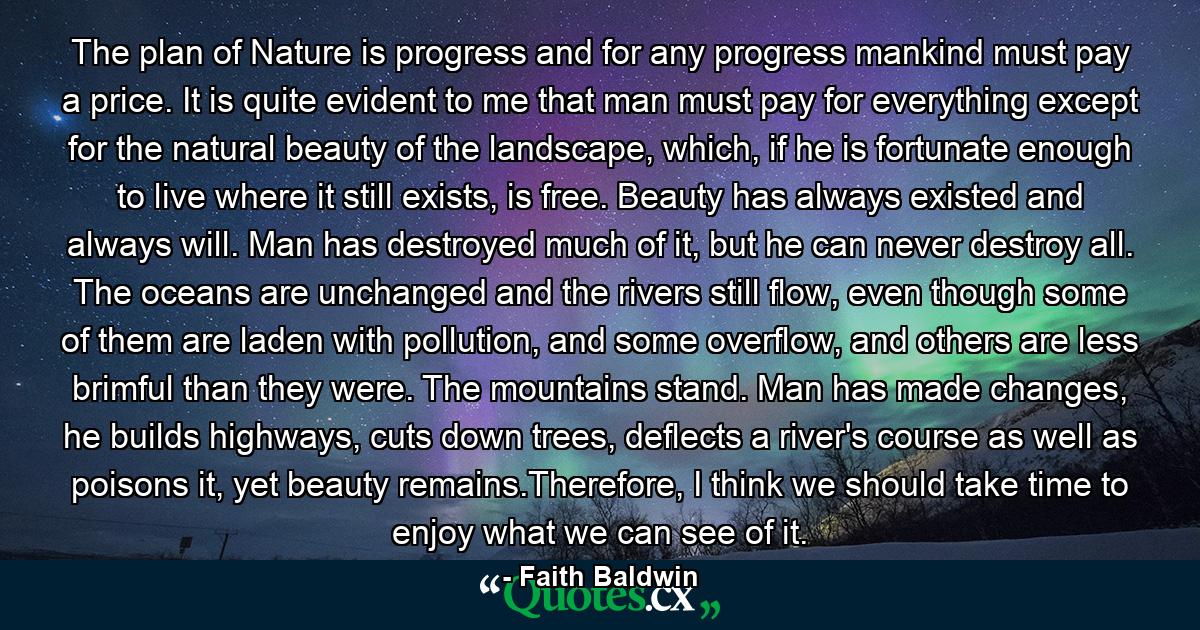 The plan of Nature is progress and for any progress mankind must pay a price. It is quite evident to me that man must pay for everything except for the natural beauty of the landscape, which, if he is fortunate enough to live where it still exists, is free. Beauty has always existed and always will. Man has destroyed much of it, but he can never destroy all. The oceans are unchanged and the rivers still flow, even though some of them are laden with pollution, and some overflow, and others are less brimful than they were. The mountains stand. Man has made changes, he builds highways, cuts down trees, deflects a river's course as well as poisons it, yet beauty remains.Therefore, I think we should take time to enjoy what we can see of it. - Quote by Faith Baldwin