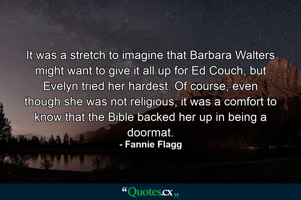 It was a stretch to imagine that Barbara Walters might want to give it all up for Ed Couch, but Evelyn tried her hardest. Of course, even though she was not religious, it was a comfort to know that the Bible backed her up in being a doormat. - Quote by Fannie Flagg