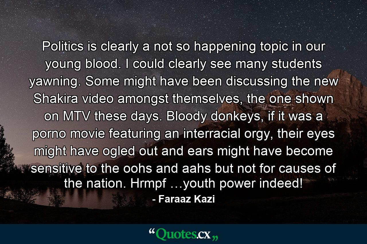 Politics is clearly a not so happening topic in our young blood. I could clearly see many students yawning. Some might have been discussing the new Shakira video amongst themselves, the one shown on MTV these days. Bloody donkeys, if it was a porno movie featuring an interracial orgy, their eyes might have ogled out and ears might have become sensitive to the oohs and aahs but not for causes of the nation. Hrmpf …youth power indeed! - Quote by Faraaz Kazi