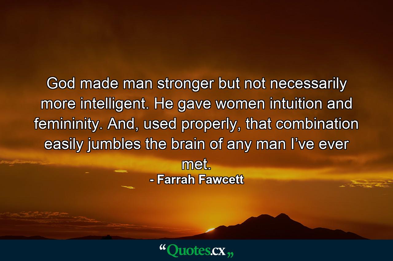 God made man stronger but not necessarily more intelligent. He gave women intuition and femininity. And, used properly, that combination easily jumbles the brain of any man I’ve ever met. - Quote by Farrah Fawcett