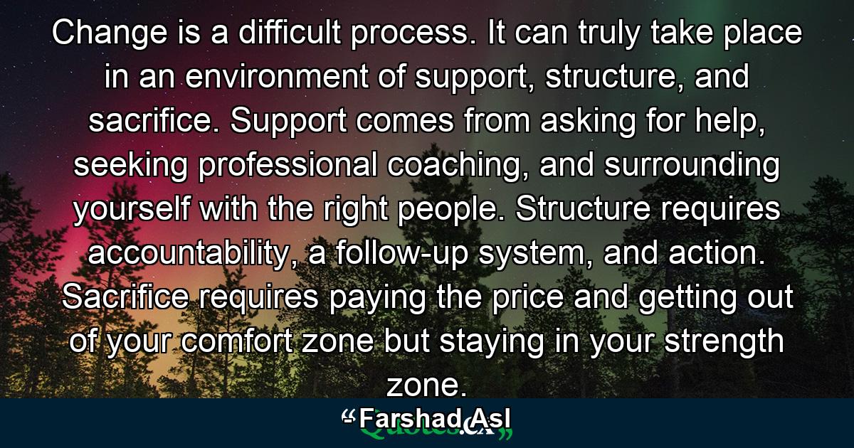 Change is a difficult process. It can truly take place in an environment of support, structure, and sacrifice. Support comes from asking for help, seeking professional coaching, and surrounding yourself with the right people. Structure requires accountability, a follow-up system, and action. Sacrifice requires paying the price and getting out of your comfort zone but staying in your strength zone. - Quote by Farshad Asl