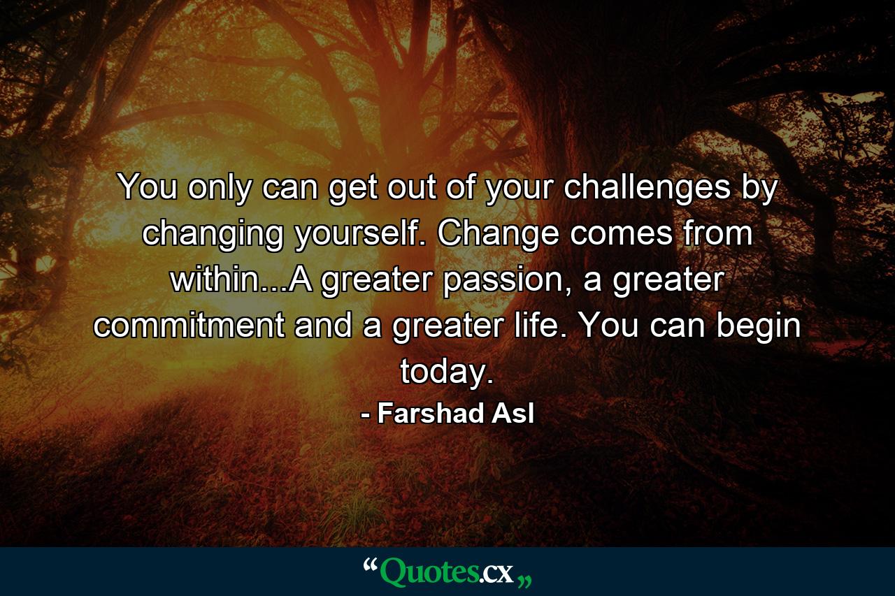 You only can get out of your challenges by changing yourself. Change comes from within...A greater passion, a greater commitment and a greater life. You can begin today. - Quote by Farshad Asl