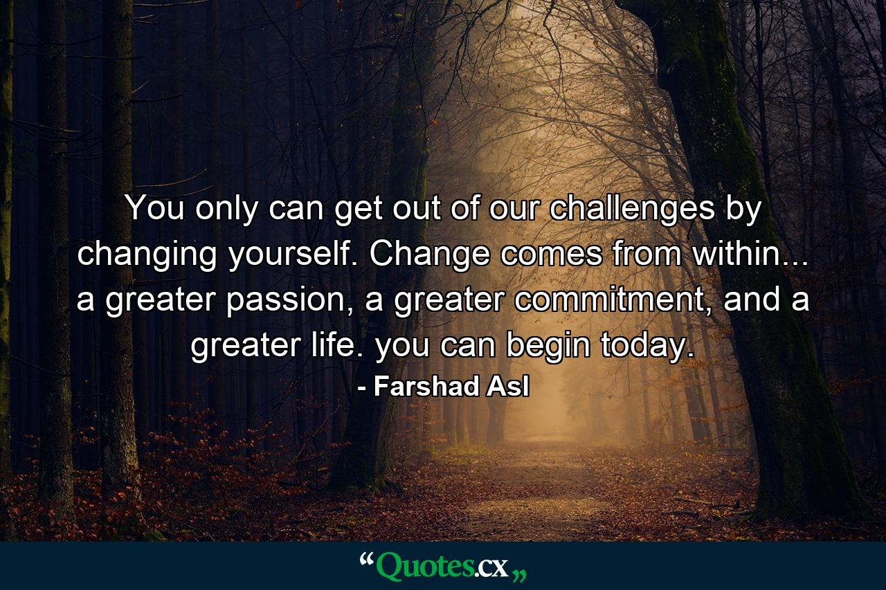 You only can get out of our challenges by changing yourself. Change comes from within... a greater passion, a greater commitment, and a greater life. you can begin today. - Quote by Farshad Asl