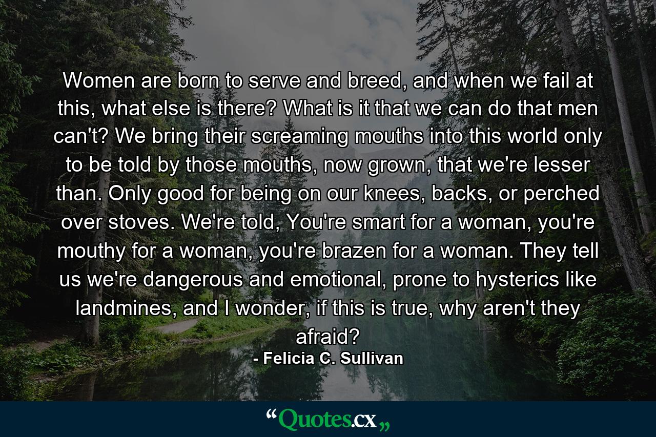 Women are born to serve and breed, and when we fail at this, what else is there? What is it that we can do that men can't? We bring their screaming mouths into this world only to be told by those mouths, now grown, that we're lesser than. Only good for being on our knees, backs, or perched over stoves. We're told, You're smart for a woman, you're mouthy for a woman, you're brazen for a woman. They tell us we're dangerous and emotional, prone to hysterics like landmines, and I wonder, if this is true, why aren't they afraid? - Quote by Felicia C. Sullivan