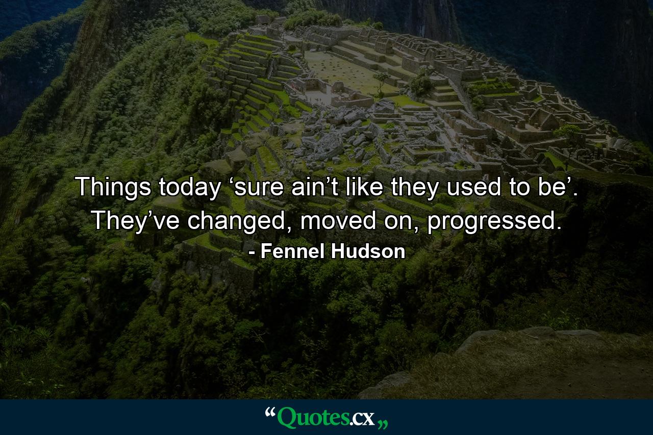 Things today ‘sure ain’t like they used to be’. They’ve changed, moved on, progressed. - Quote by Fennel Hudson