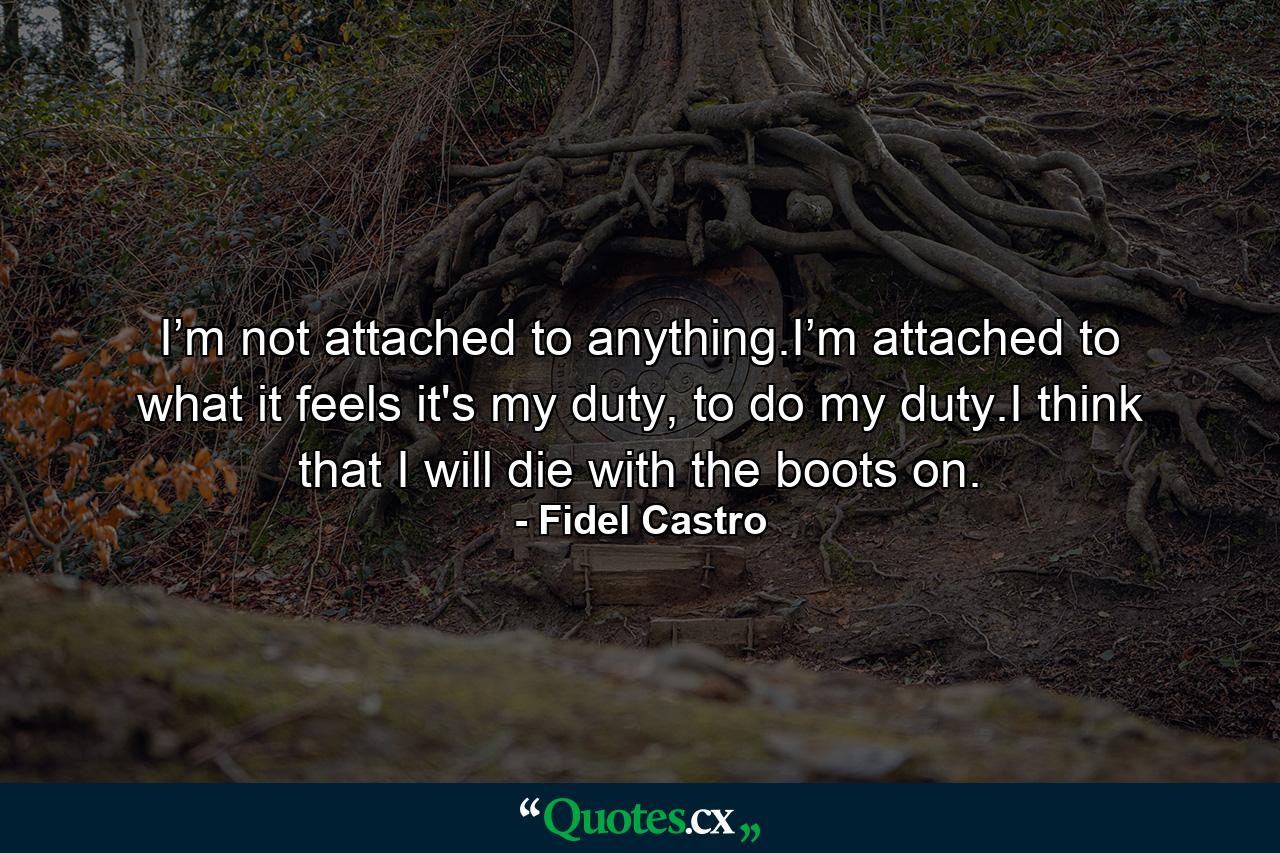 I’m not attached to anything.I’m attached to what it feels it's my duty, to do my duty.I think that I will die with the boots on. - Quote by Fidel Castro