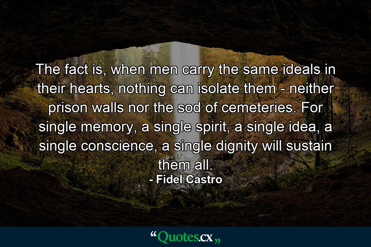 The fact is, when men carry the same ideals in their hearts, nothing can isolate them - neither prison walls nor the sod of cemeteries. For single memory, a single spirit, a single idea, a single conscience, a single dignity will sustain them all. - Quote by Fidel Castro