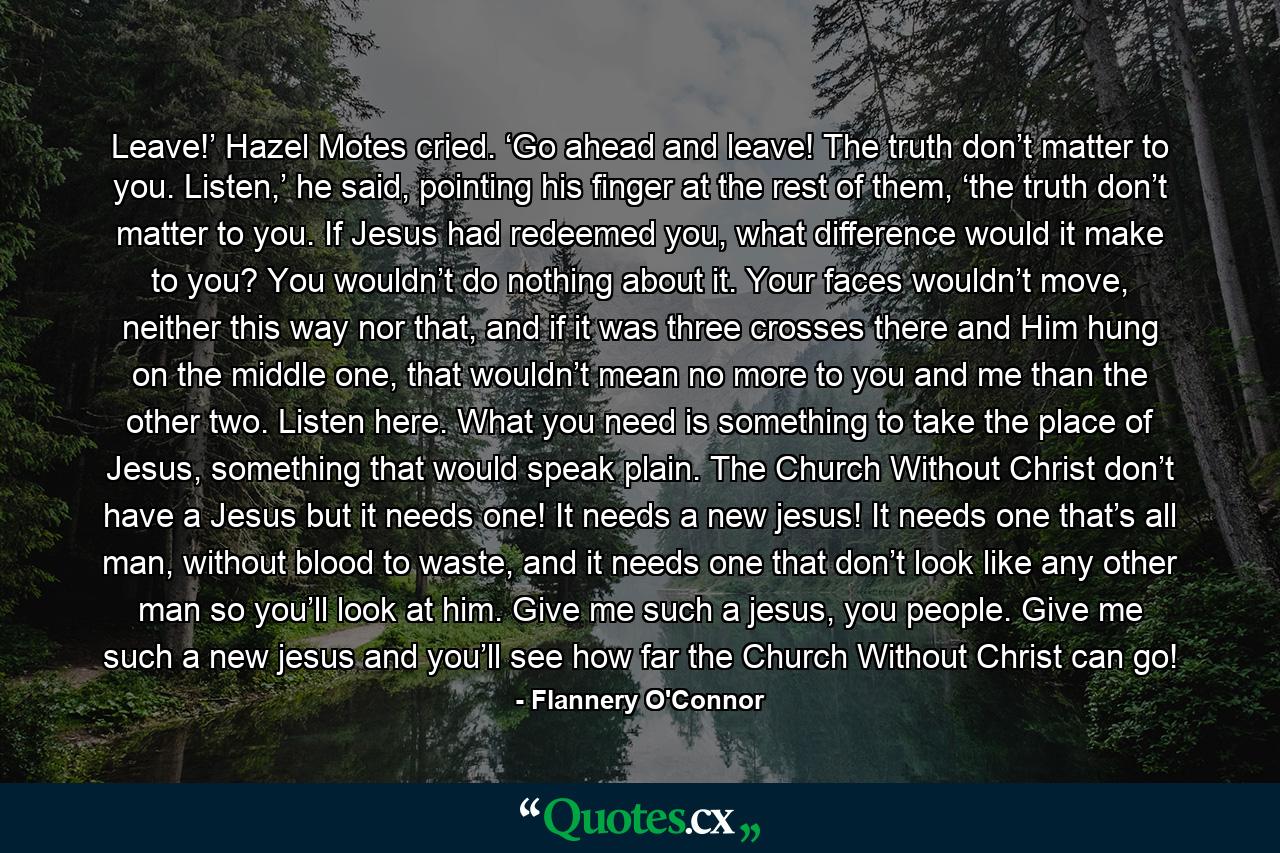 Leave!’ Hazel Motes cried. ‘Go ahead and leave! The truth don’t matter to you. Listen,’ he said, pointing his finger at the rest of them, ‘the truth don’t matter to you. If Jesus had redeemed you, what difference would it make to you? You wouldn’t do nothing about it. Your faces wouldn’t move, neither this way nor that, and if it was three crosses there and Him hung on the middle one, that wouldn’t mean no more to you and me than the other two. Listen here. What you need is something to take the place of Jesus, something that would speak plain. The Church Without Christ don’t have a Jesus but it needs one! It needs a new jesus! It needs one that’s all man, without blood to waste, and it needs one that don’t look like any other man so you’ll look at him. Give me such a jesus, you people. Give me such a new jesus and you’ll see how far the Church Without Christ can go! - Quote by Flannery O'Connor