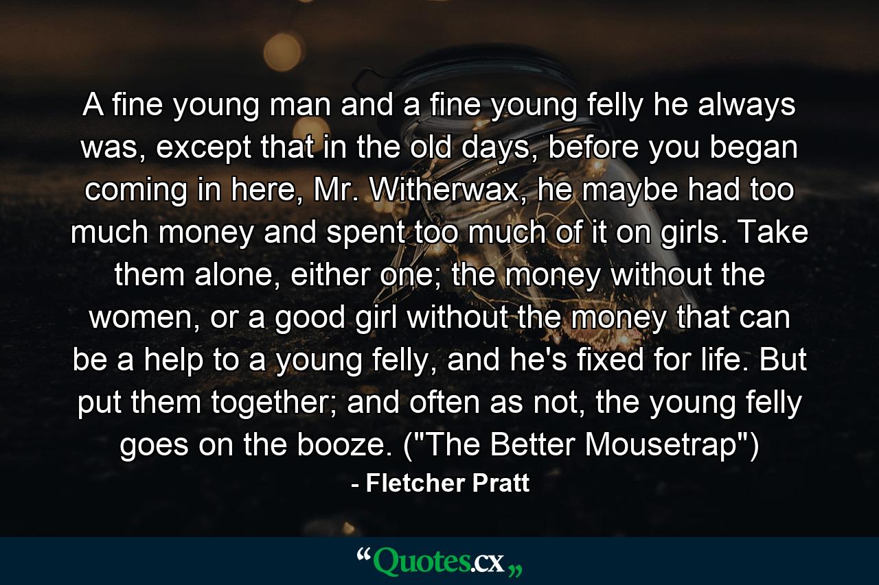 A fine young man and a fine young felly he always was, except that in the old days, before you began coming in here, Mr. Witherwax, he maybe had too much money and spent too much of it on girls. Take them alone, either one; the money without the women, or a good girl without the money that can be a help to a young felly, and he's fixed for life. But put them together; and often as not, the young felly goes on the booze. (