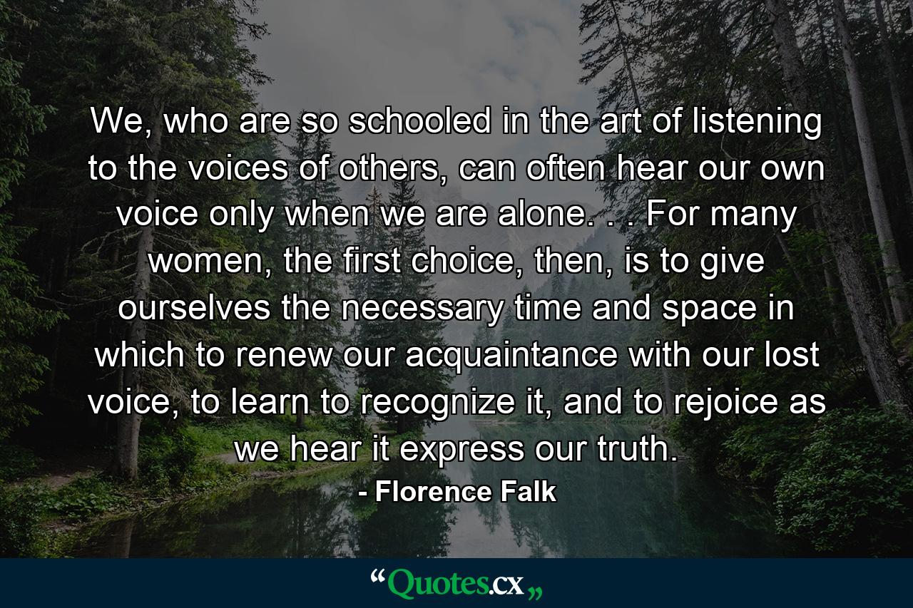 We, who are so schooled in the art of listening to the voices of others, can often hear our own voice only when we are alone. . . For many women, the first choice, then, is to give ourselves the necessary time and space in which to renew our acquaintance with our lost voice, to learn to recognize it, and to rejoice as we hear it express our truth. - Quote by Florence Falk