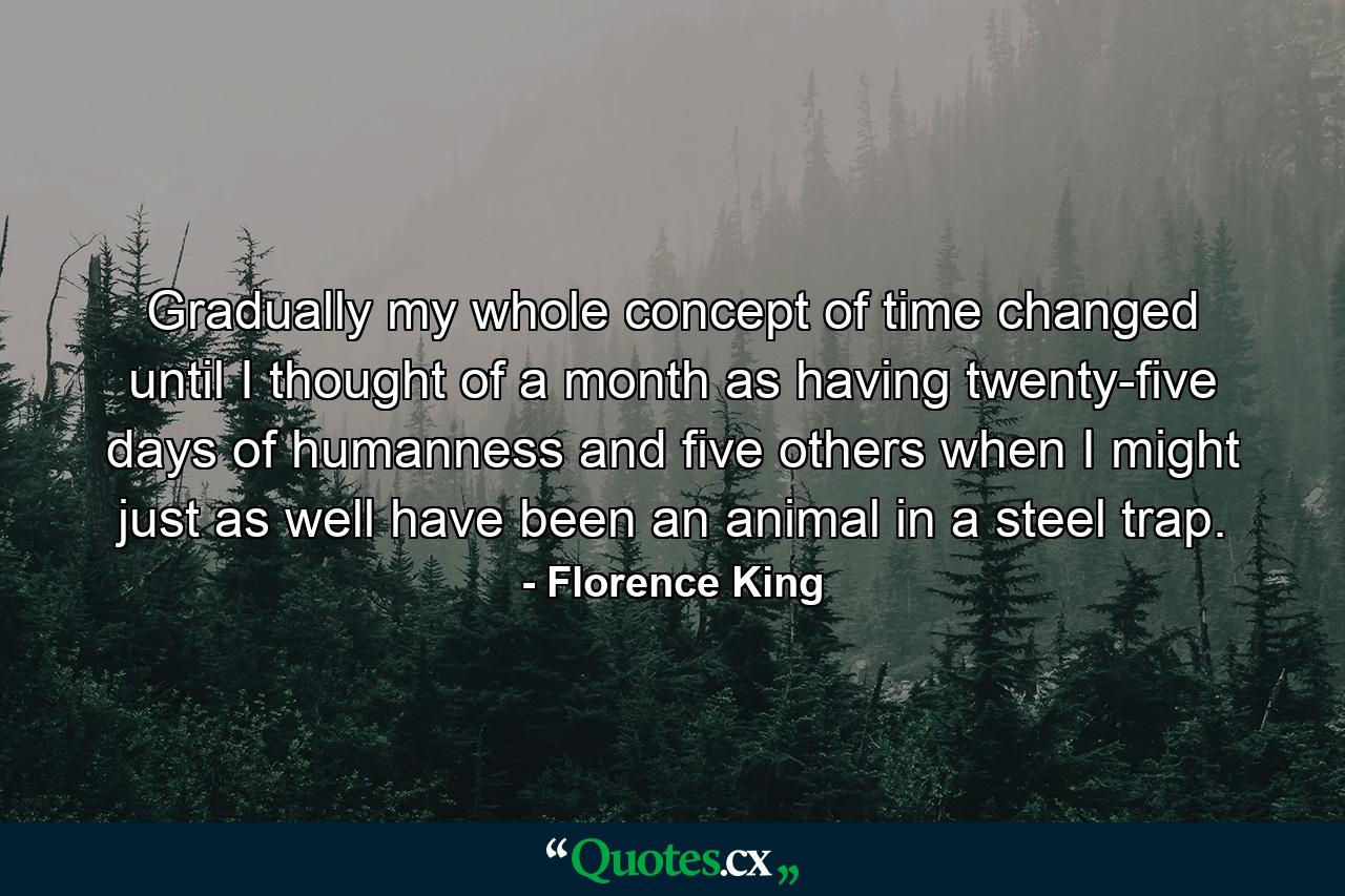 Gradually my whole concept of time changed until I thought of a month as having twenty-five days of humanness and five others when I might just as well have been an animal in a steel trap. - Quote by Florence King