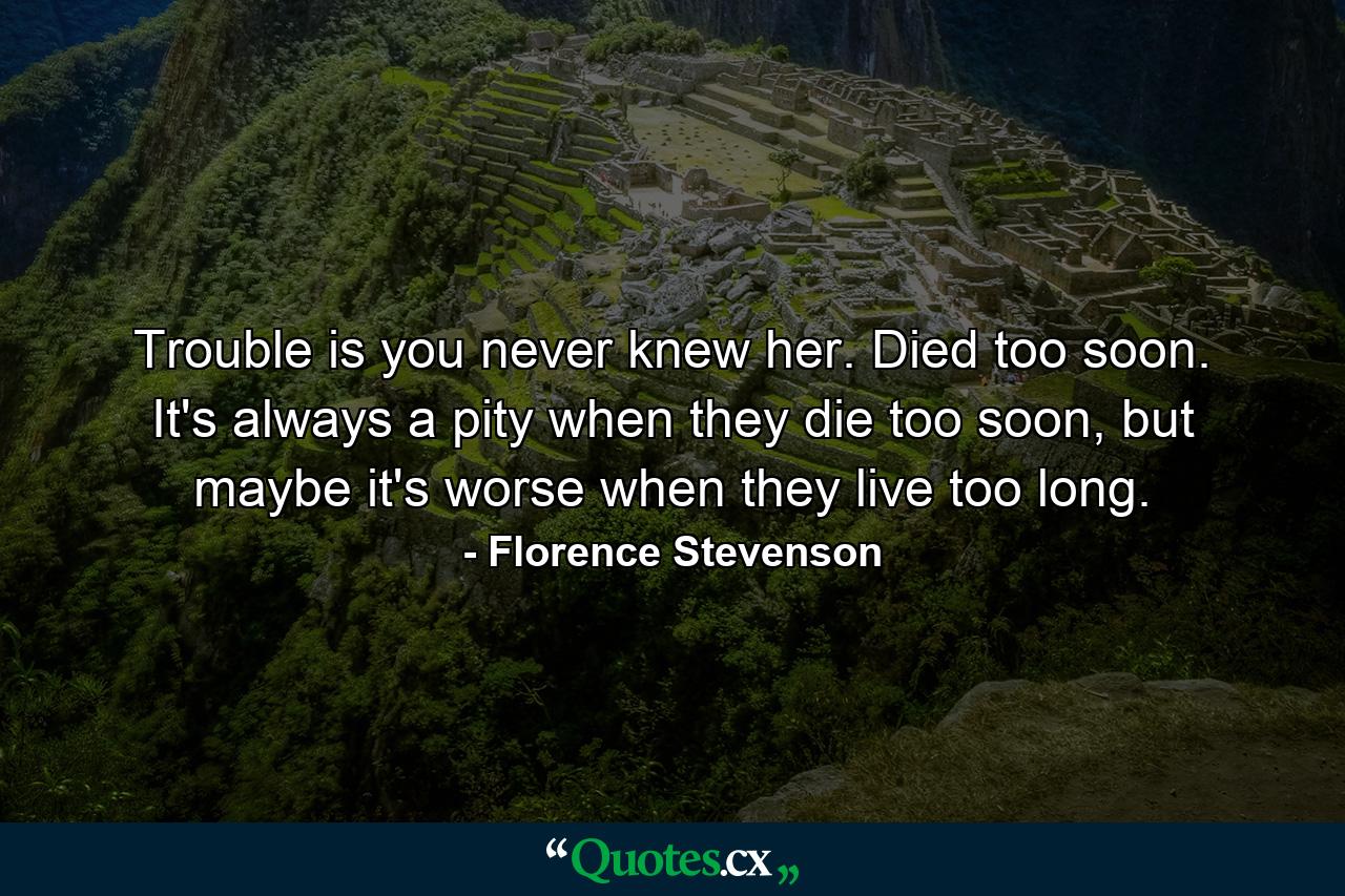 Trouble is you never knew her. Died too soon. It's always a pity when they die too soon, but maybe it's worse when they live too long. - Quote by Florence Stevenson