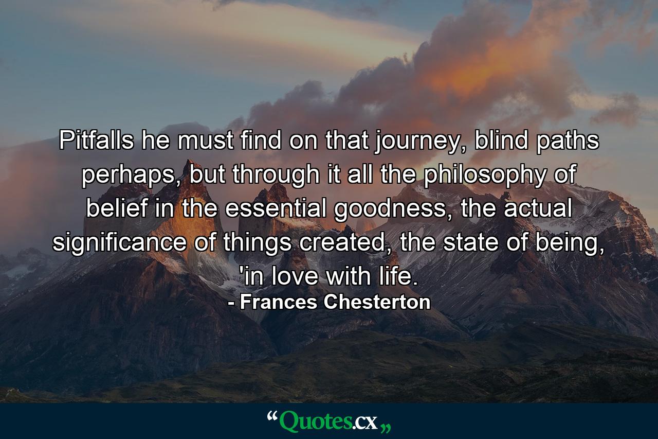 Pitfalls he must find on that journey, blind paths perhaps, but through it all the philosophy of belief in the essential goodness, the actual significance of things created, the state of being, 'in love with life. - Quote by Frances Chesterton