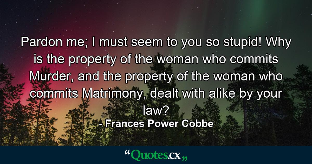 Pardon me; I must seem to you so stupid! Why is the property of the woman who commits Murder, and the property of the woman who commits Matrimony, dealt with alike by your law? - Quote by Frances Power Cobbe