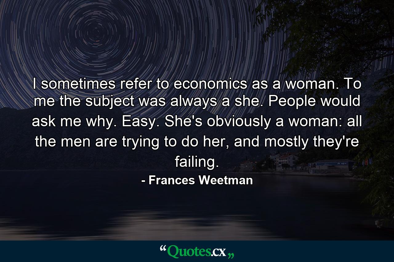 I sometimes refer to economics as a woman. To me the subject was always a she. People would ask me why. Easy. She's obviously a woman: all the men are trying to do her, and mostly they're failing. - Quote by Frances Weetman