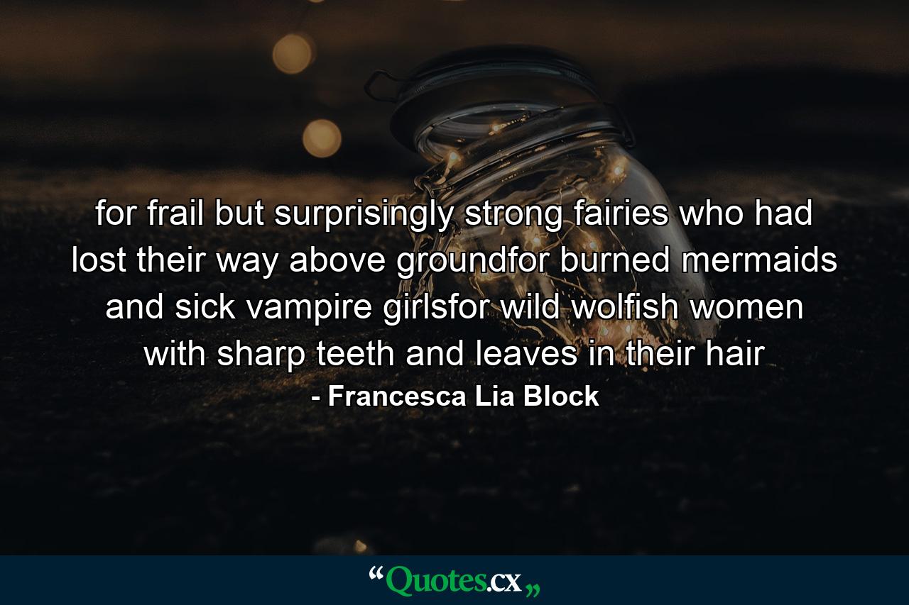 for frail but surprisingly strong fairies who had lost their way above groundfor burned mermaids and sick vampire girlsfor wild wolfish women with sharp teeth and leaves in their hair - Quote by Francesca Lia Block