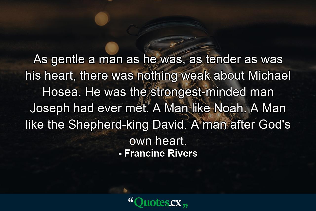 As gentle a man as he was, as tender as was his heart, there was nothing weak about Michael Hosea. He was the strongest-minded man Joseph had ever met. A Man like Noah. A Man like the Shepherd-king David. A man after God's own heart. - Quote by Francine Rivers