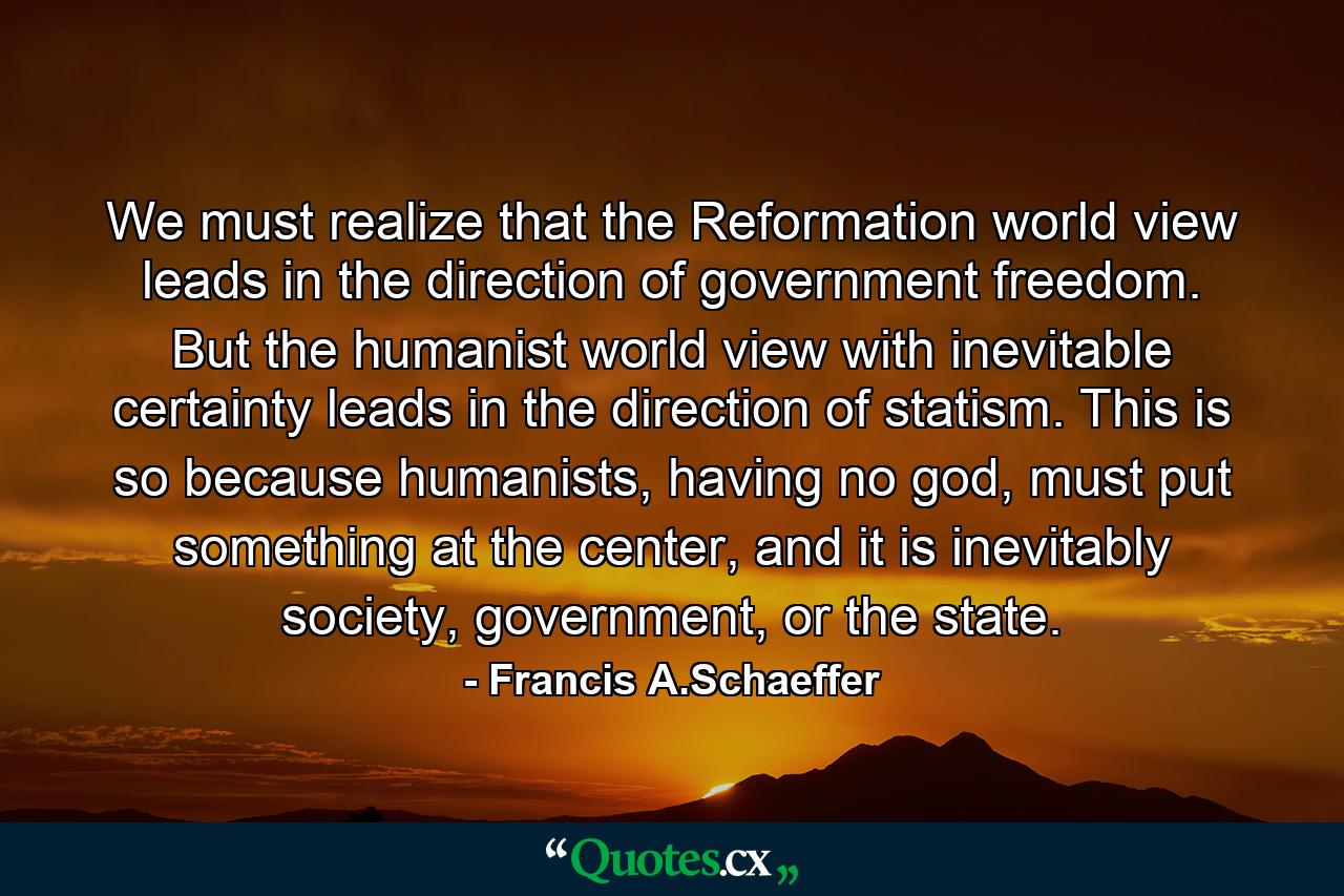 We must realize that the Reformation world view leads in the direction of government freedom. But the humanist world view with inevitable certainty leads in the direction of statism. This is so because humanists, having no god, must put something at the center, and it is inevitably society, government, or the state. - Quote by Francis A.Schaeffer