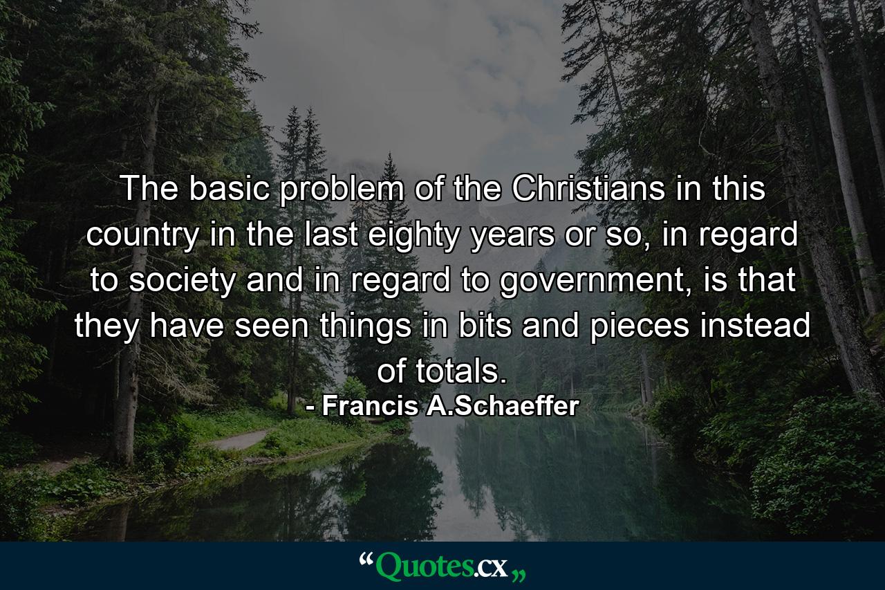 The basic problem of the Christians in this country in the last eighty years or so, in regard to society and in regard to government, is that they have seen things in bits and pieces instead of totals. - Quote by Francis A.Schaeffer