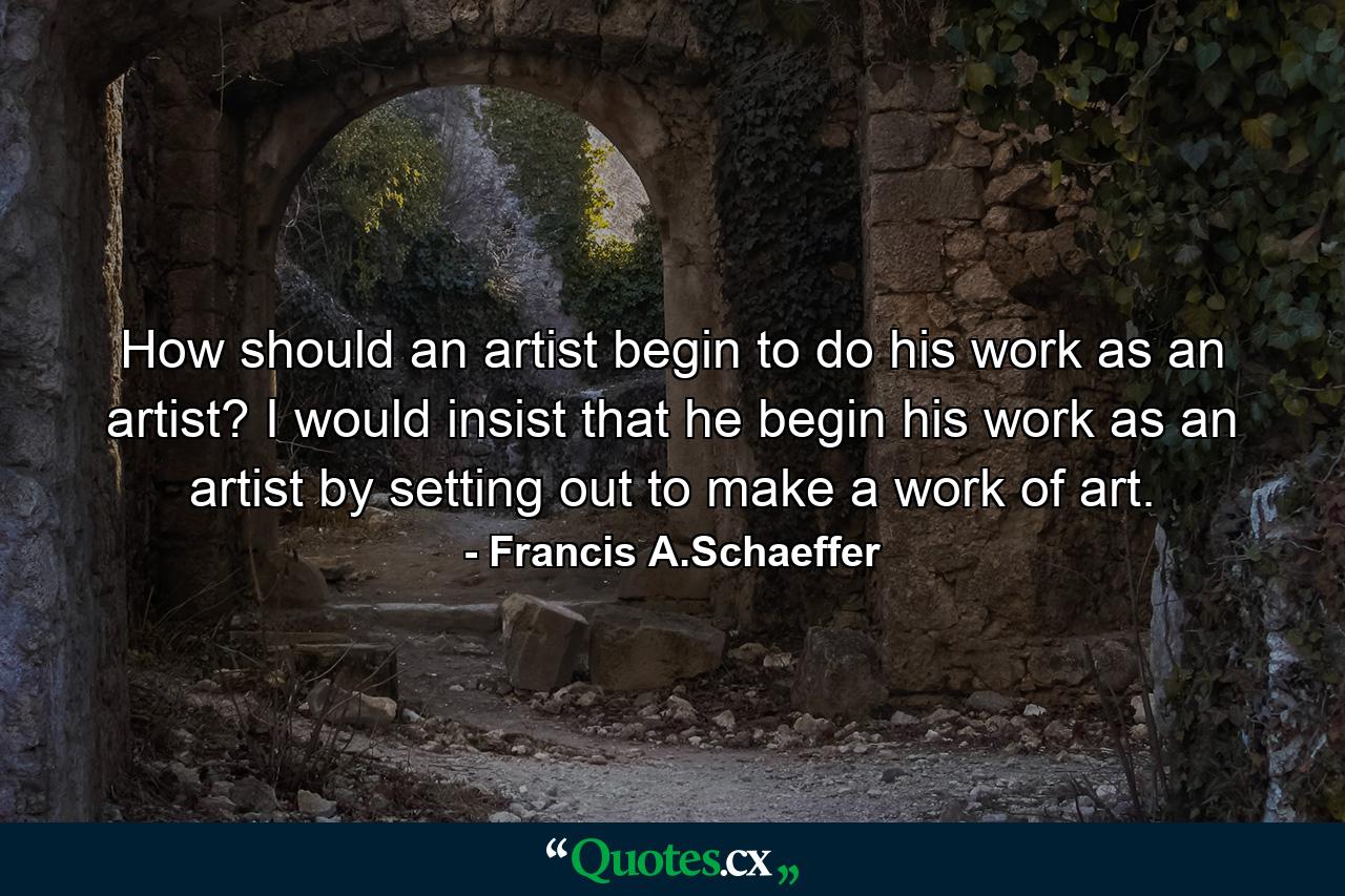 How should an artist begin to do his work as an artist? I would insist that he begin his work as an artist by setting out to make a work of art. - Quote by Francis A.Schaeffer