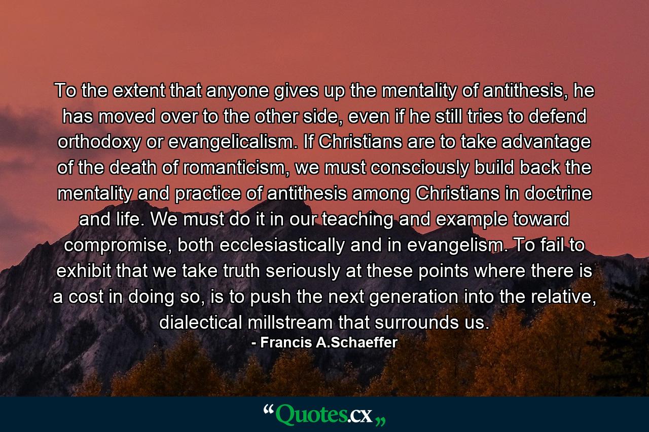 To the extent that anyone gives up the mentality of antithesis, he has moved over to the other side, even if he still tries to defend orthodoxy or evangelicalism. If Christians are to take advantage of the death of romanticism, we must consciously build back the mentality and practice of antithesis among Christians in doctrine and life. We must do it in our teaching and example toward compromise, both ecclesiastically and in evangelism. To fail to exhibit that we take truth seriously at these points where there is a cost in doing so, is to push the next generation into the relative, dialectical millstream that surrounds us. - Quote by Francis A.Schaeffer