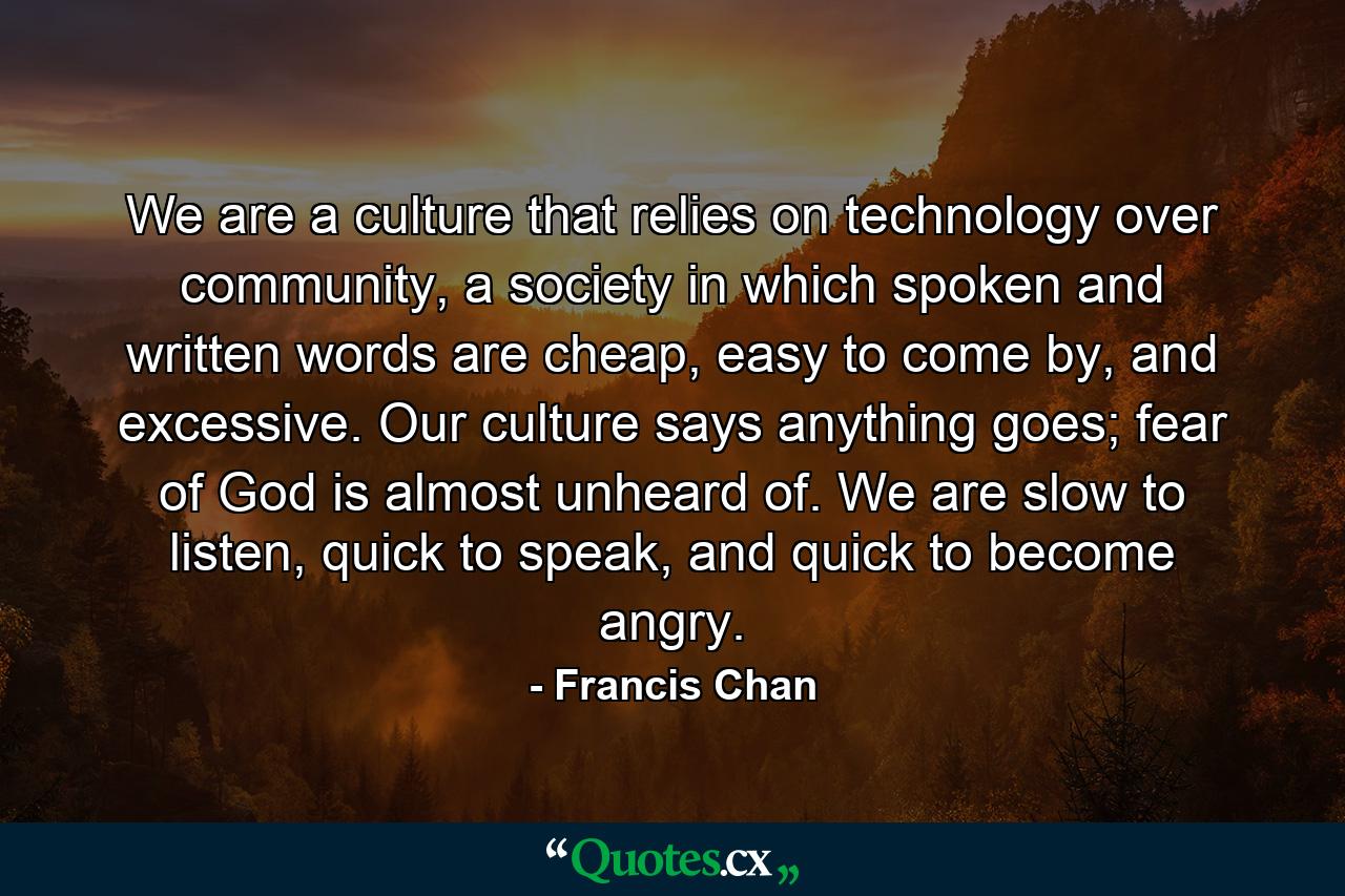 We are a culture that relies on technology over community, a society in which spoken and written words are cheap, easy to come by, and excessive. Our culture says anything goes; fear of God is almost unheard of. We are slow to listen, quick to speak, and quick to become angry. - Quote by Francis Chan