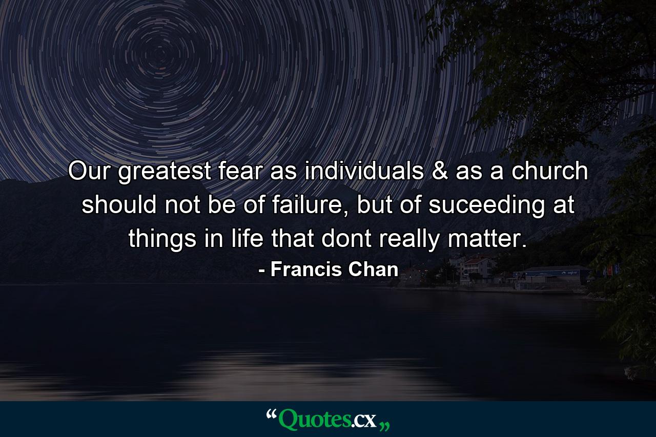 Our greatest fear as individuals & as a church should not be of failure, but of suceeding at things in life that dont really matter. - Quote by Francis Chan