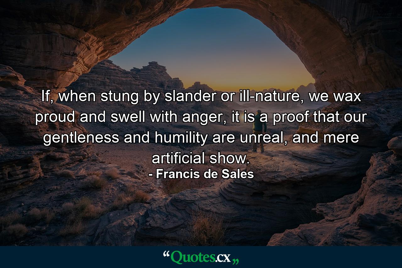 If, when stung by slander or ill-nature, we wax proud and swell with anger, it is a proof that our gentleness and humility are unreal, and mere artificial show. - Quote by Francis de Sales