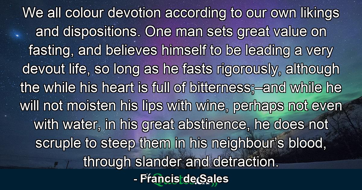 We all colour devotion according to our own likings and dispositions. One man sets great value on fasting, and believes himself to be leading a very devout life, so long as he fasts rigorously, although the while his heart is full of bitterness;–and while he will not moisten his lips with wine, perhaps not even with water, in his great abstinence, he does not scruple to steep them in his neighbour’s blood, through slander and detraction. - Quote by Francis de Sales