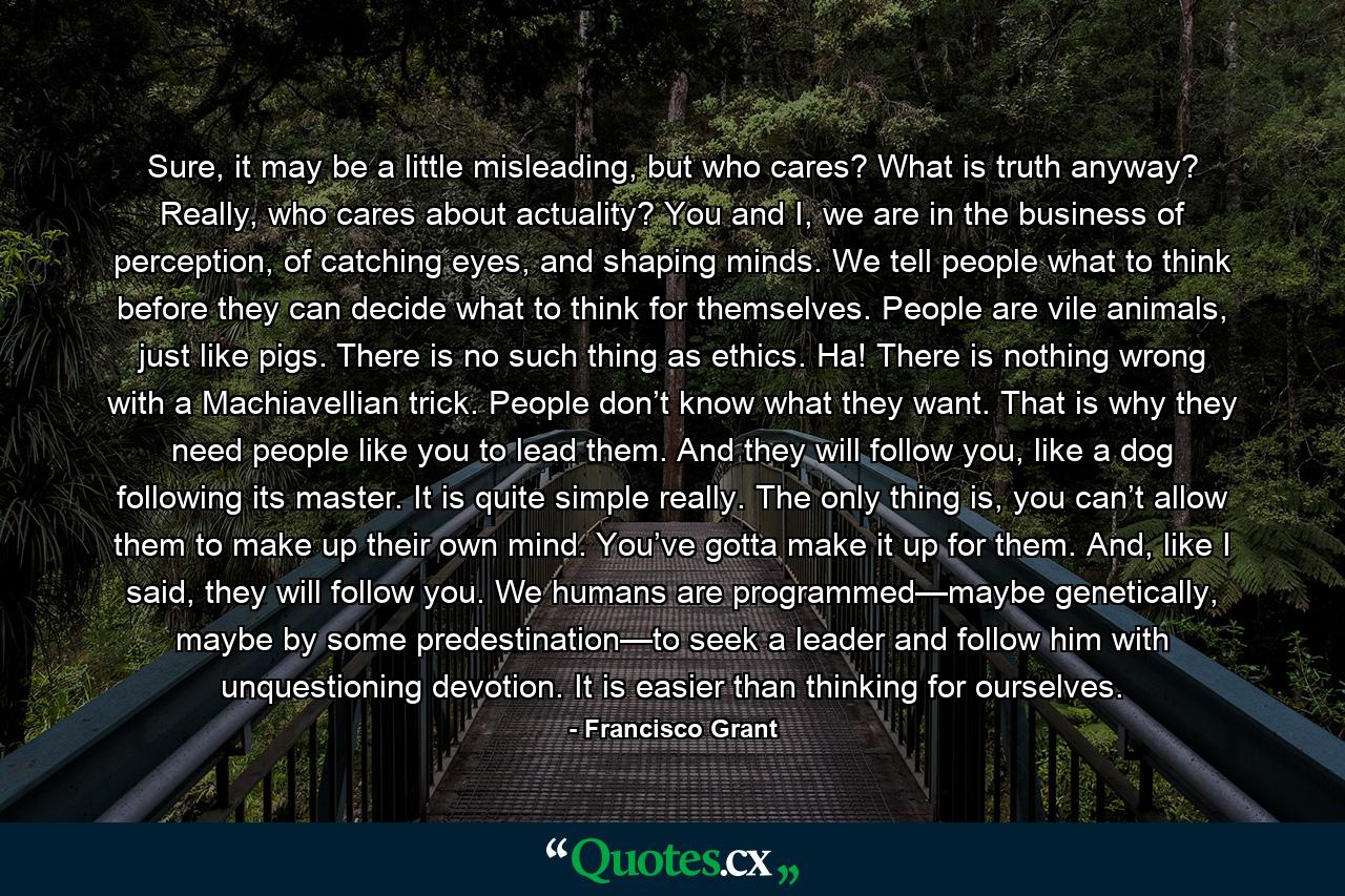 Sure, it may be a little misleading, but who cares? What is truth anyway? Really, who cares about actuality? You and I, we are in the business of perception, of catching eyes, and shaping minds. We tell people what to think before they can decide what to think for themselves. People are vile animals, just like pigs. There is no such thing as ethics. Ha! There is nothing wrong with a Machiavellian trick. People don’t know what they want. That is why they need people like you to lead them. And they will follow you, like a dog following its master. It is quite simple really. The only thing is, you can’t allow them to make up their own mind. You’ve gotta make it up for them. And, like I said, they will follow you. We humans are programmed—maybe genetically, maybe by some predestination—to seek a leader and follow him with unquestioning devotion. It is easier than thinking for ourselves. - Quote by Francisco Grant