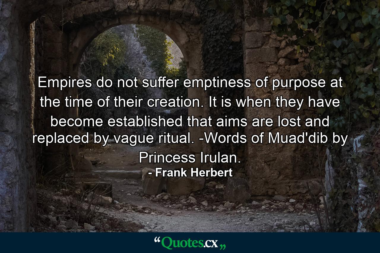 Empires do not suffer emptiness of purpose at the time of their creation. It is when they have become established that aims are lost and replaced by vague ritual. -Words of Muad'dib by Princess Irulan. - Quote by Frank Herbert