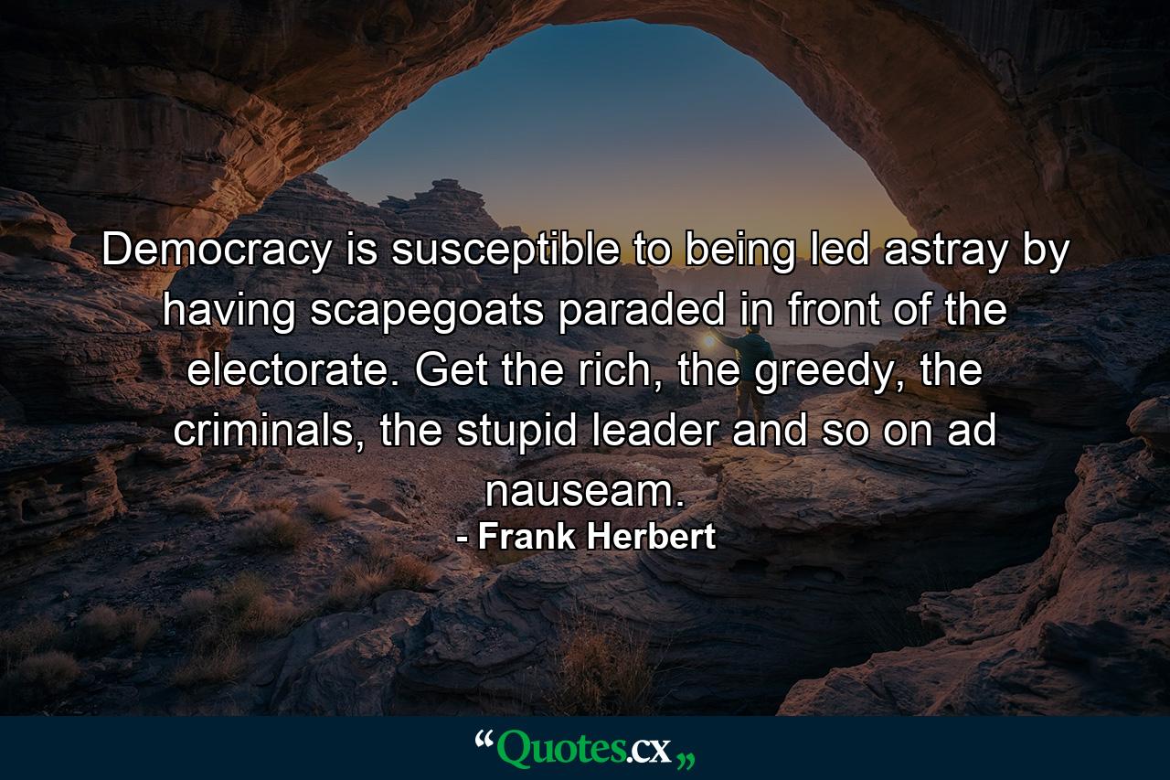 Democracy is susceptible to being led astray by having scapegoats paraded in front of the electorate. Get the rich, the greedy, the criminals, the stupid leader and so on ad nauseam. - Quote by Frank Herbert