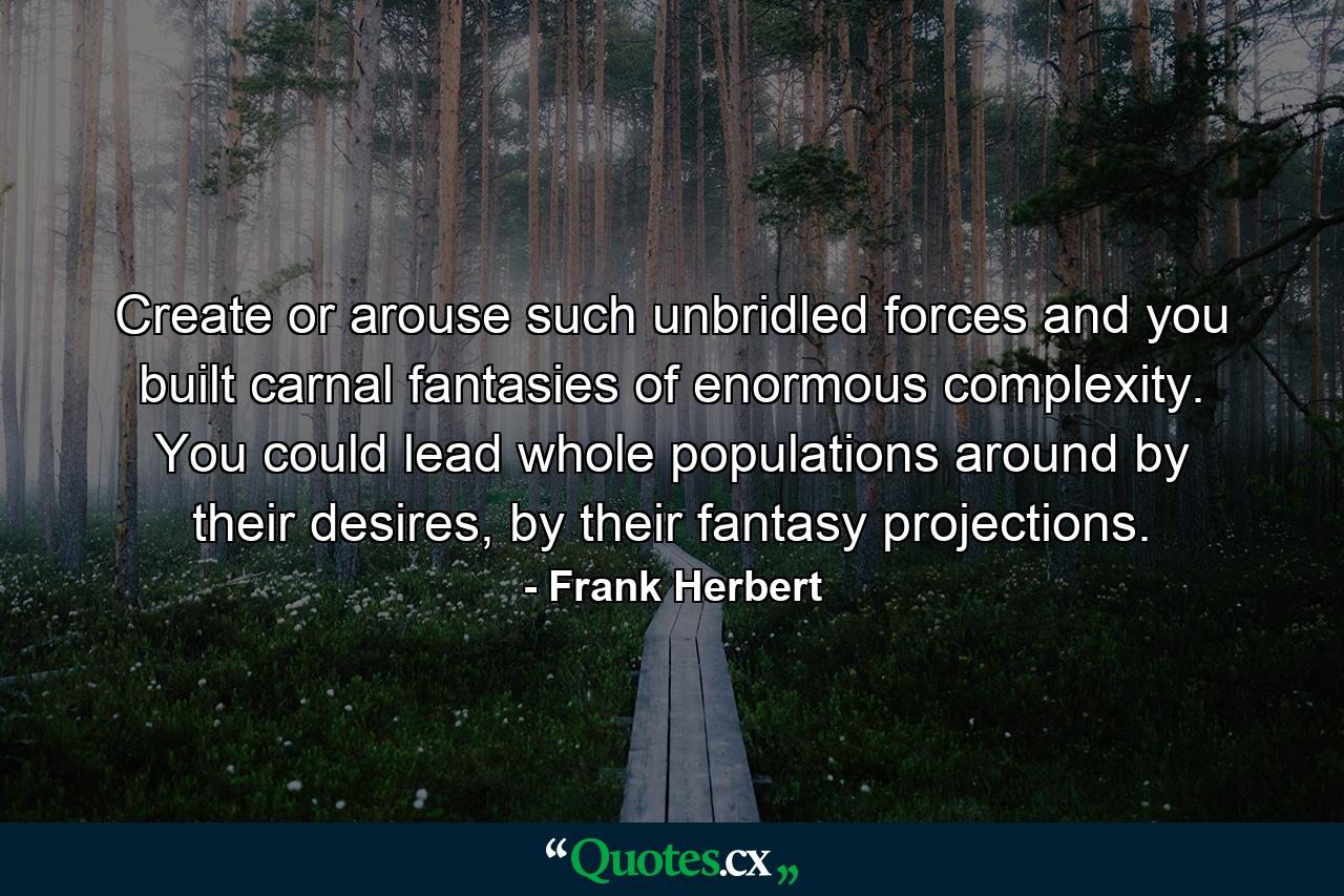 Create or arouse such unbridled forces and you built carnal fantasies of enormous complexity. You could lead whole populations around by their desires, by their fantasy projections. - Quote by Frank Herbert