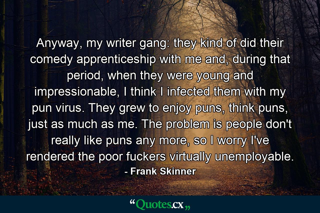 Anyway, my writer gang: they kind of did their comedy apprenticeship with me and, during that period, when they were young and impressionable, I think I infected them with my pun virus. They grew to enjoy puns, think puns, just as much as me. The problem is people don't really like puns any more, so I worry I've rendered the poor fuckers virtually unemployable. - Quote by Frank Skinner