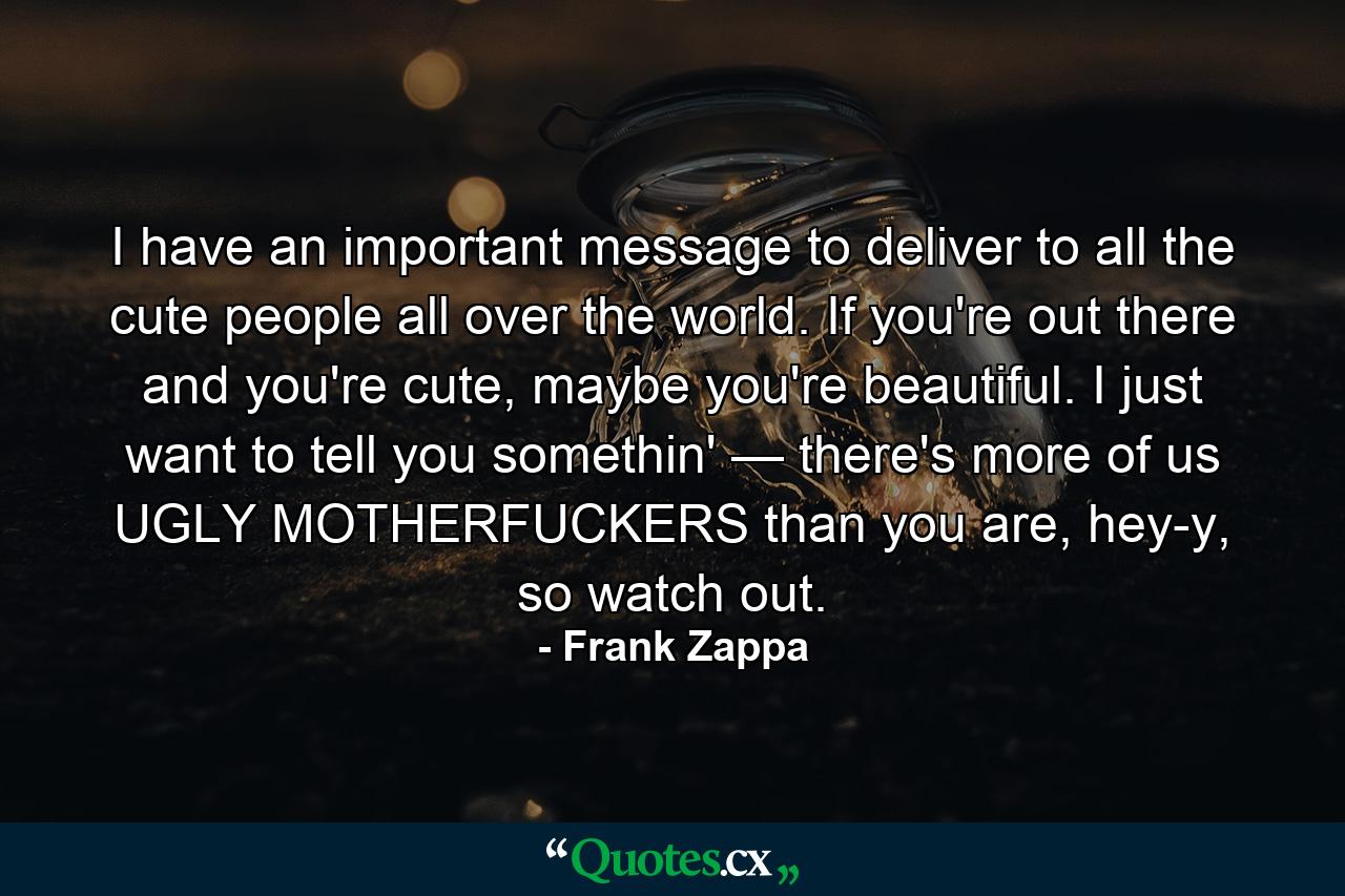 I have an important message to deliver to all the cute people all over the world. If you're out there and you're cute, maybe you're beautiful. I just want to tell you somethin' — there's more of us UGLY MOTHERFUCKERS than you are, hey-y, so watch out. - Quote by Frank Zappa