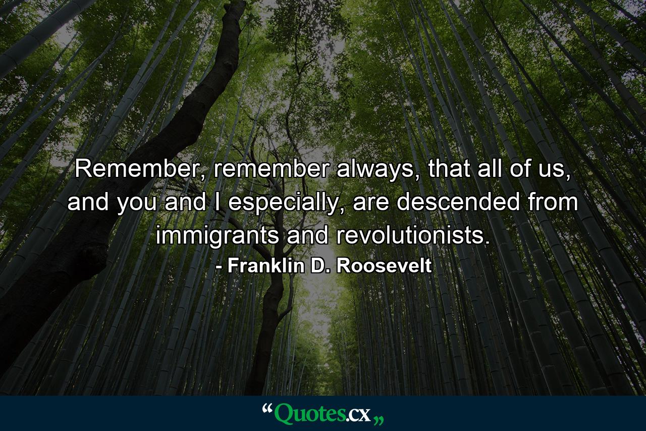 Remember, remember always, that all of us, and you and I especially, are descended from immigrants and revolutionists. - Quote by Franklin D. Roosevelt