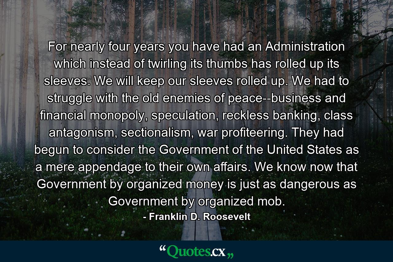 For nearly four years you have had an Administration which instead of twirling its thumbs has rolled up its sleeves. We will keep our sleeves rolled up. We had to struggle with the old enemies of peace--business and financial monopoly, speculation, reckless banking, class antagonism, sectionalism, war profiteering. They had begun to consider the Government of the United States as a mere appendage to their own affairs. We know now that Government by organized money is just as dangerous as Government by organized mob. - Quote by Franklin D. Roosevelt