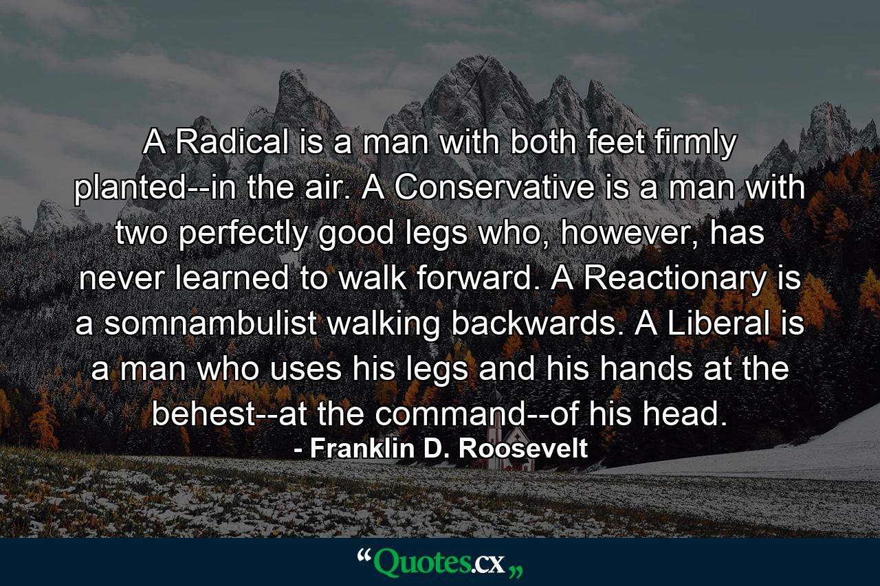 A Radical is a man with both feet firmly planted--in the air. A Conservative is a man with two perfectly good legs who, however, has never learned to walk forward. A Reactionary is a somnambulist walking backwards. A Liberal is a man who uses his legs and his hands at the behest--at the command--of his head. - Quote by Franklin D. Roosevelt