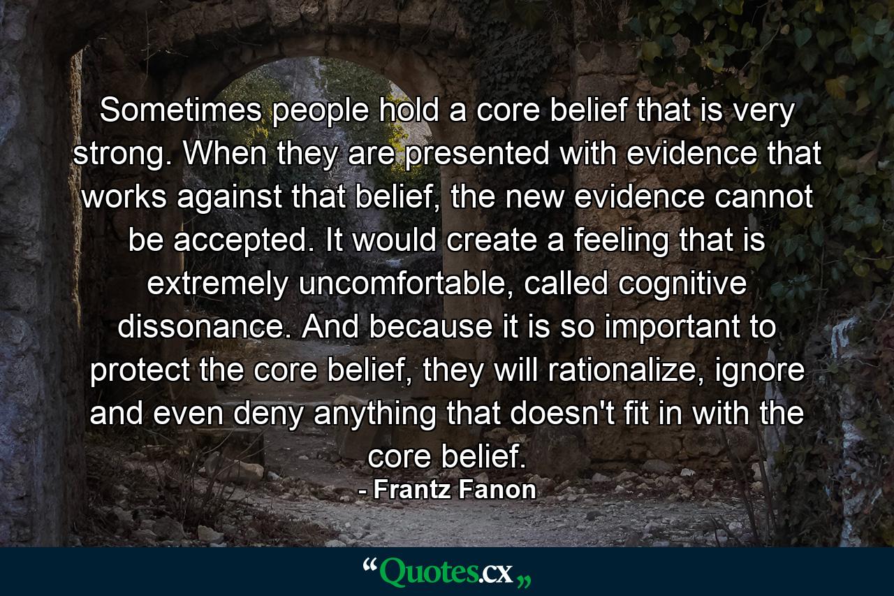 Sometimes people hold a core belief that is very strong. When they are presented with evidence that works against that belief, the new evidence cannot be accepted. It would create a feeling that is extremely uncomfortable, called cognitive dissonance. And because it is so important to protect the core belief, they will rationalize, ignore and even deny anything that doesn't fit in with the core belief. - Quote by Frantz Fanon