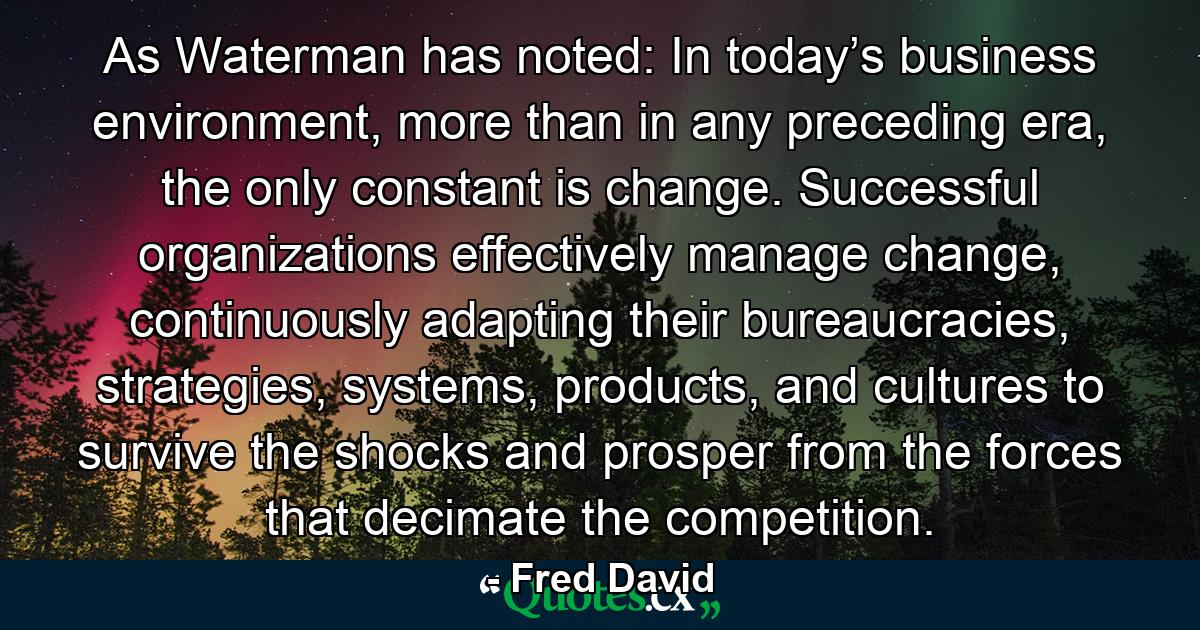 As Waterman has noted: In today’s business environment, more than in any preceding era, the only constant is change. Successful organizations effectively manage change, continuously adapting their bureaucracies, strategies, systems, products, and cultures to survive the shocks and prosper from the forces that decimate the competition. - Quote by Fred David