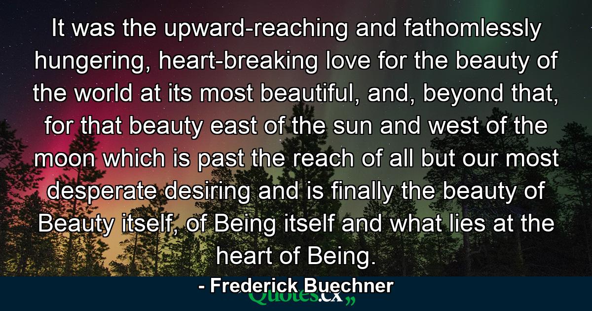 It was the upward-reaching and fathomlessly hungering, heart-breaking love for the beauty of the world at its most beautiful, and, beyond that, for that beauty east of the sun and west of the moon which is past the reach of all but our most desperate desiring and is finally the beauty of Beauty itself, of Being itself and what lies at the heart of Being. - Quote by Frederick Buechner