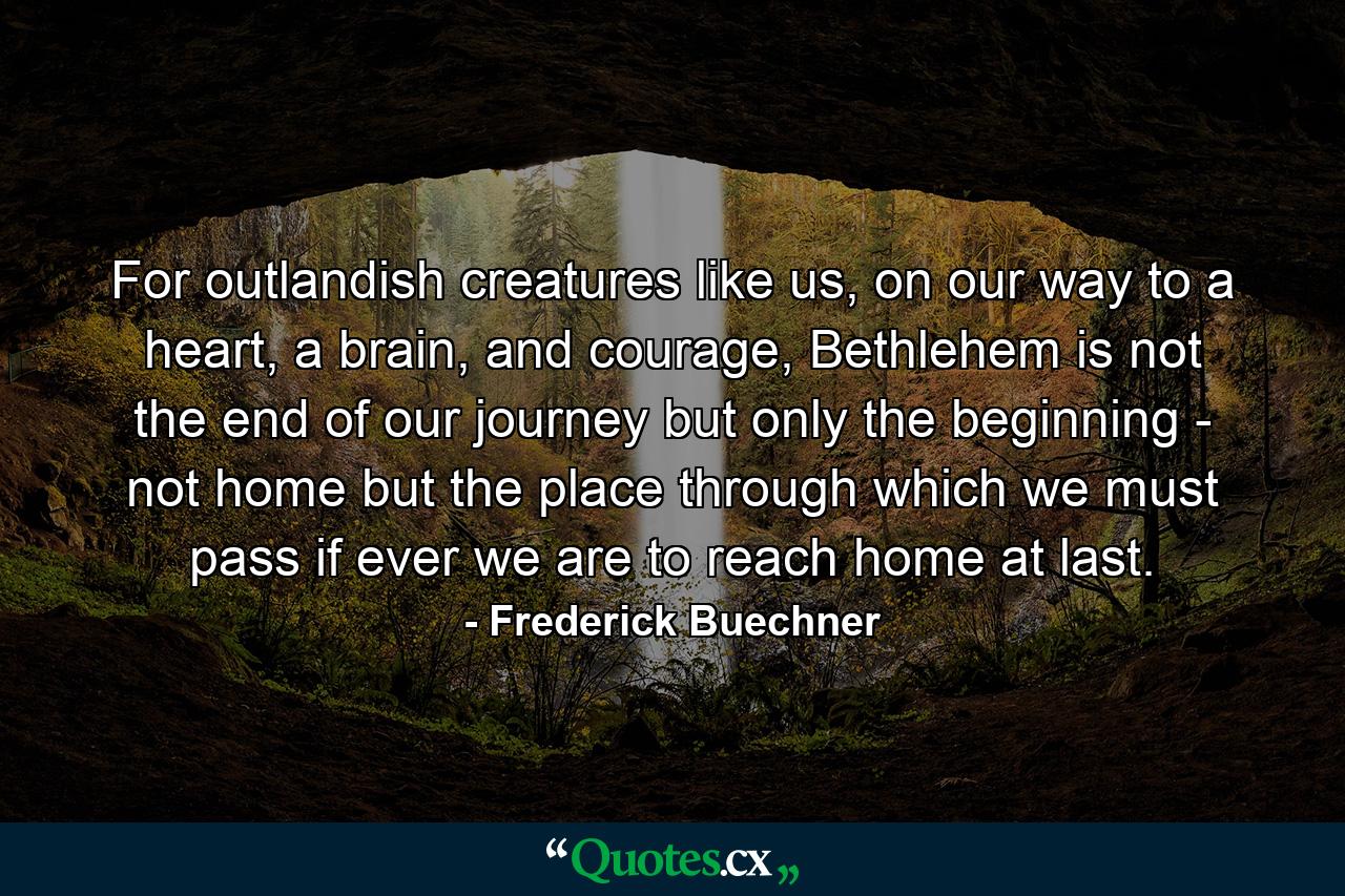 For outlandish creatures like us, on our way to a heart, a brain, and courage, Bethlehem is not the end of our journey but only the beginning - not home but the place through which we must pass if ever we are to reach home at last. - Quote by Frederick Buechner