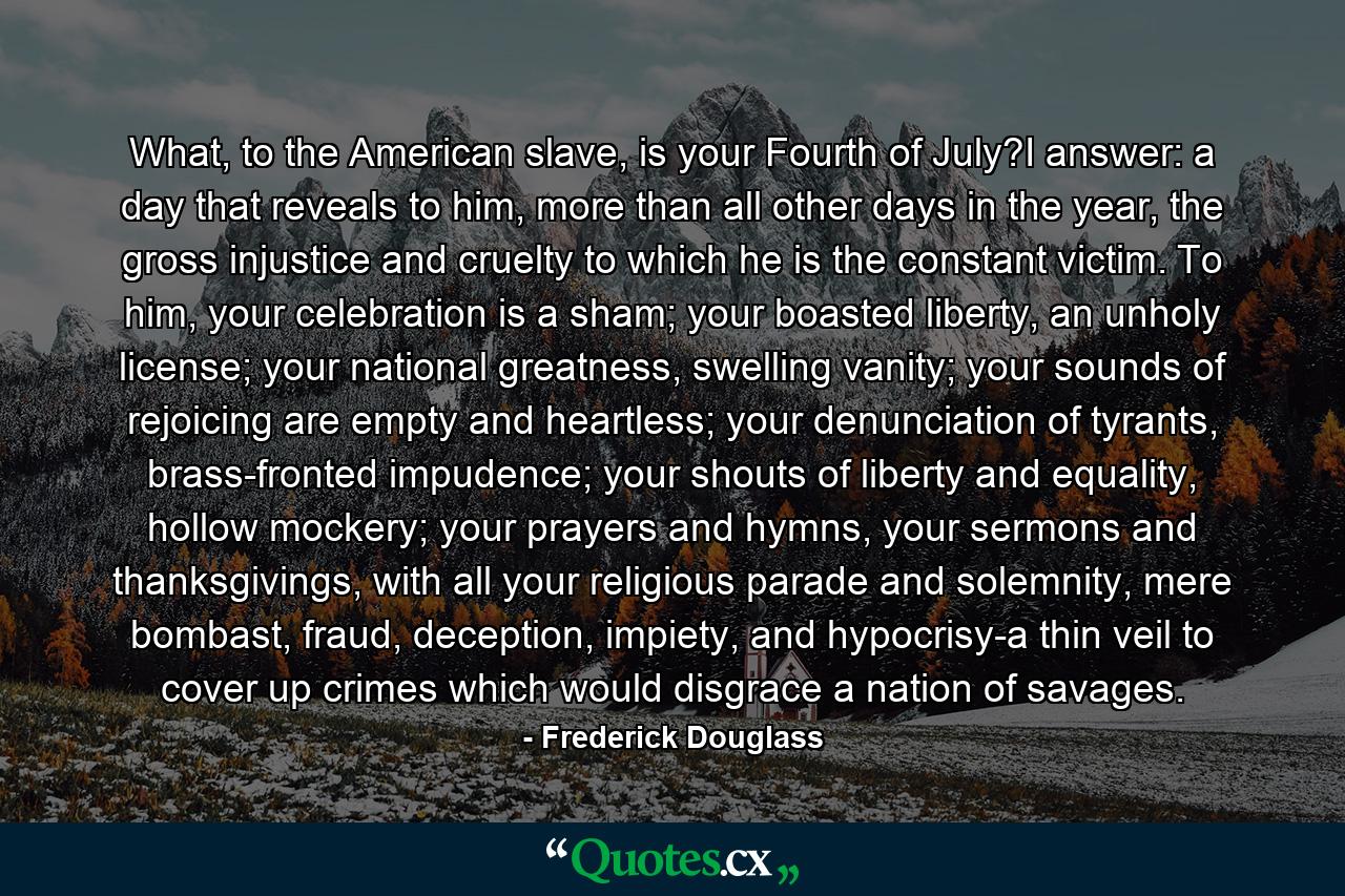 What, to the American slave, is your Fourth of July?I answer: a day that reveals to him, more than all other days in the year, the gross injustice and cruelty to which he is the constant victim. To him, your celebration is a sham; your boasted liberty, an unholy license; your national greatness, swelling vanity; your sounds of rejoicing are empty and heartless; your denunciation of tyrants, brass-fronted impudence; your shouts of liberty and equality, hollow mockery; your prayers and hymns, your sermons and thanksgivings, with all your religious parade and solemnity, mere bombast, fraud, deception, impiety, and hypocrisy-a thin veil to cover up crimes which would disgrace a nation of savages. - Quote by Frederick Douglass