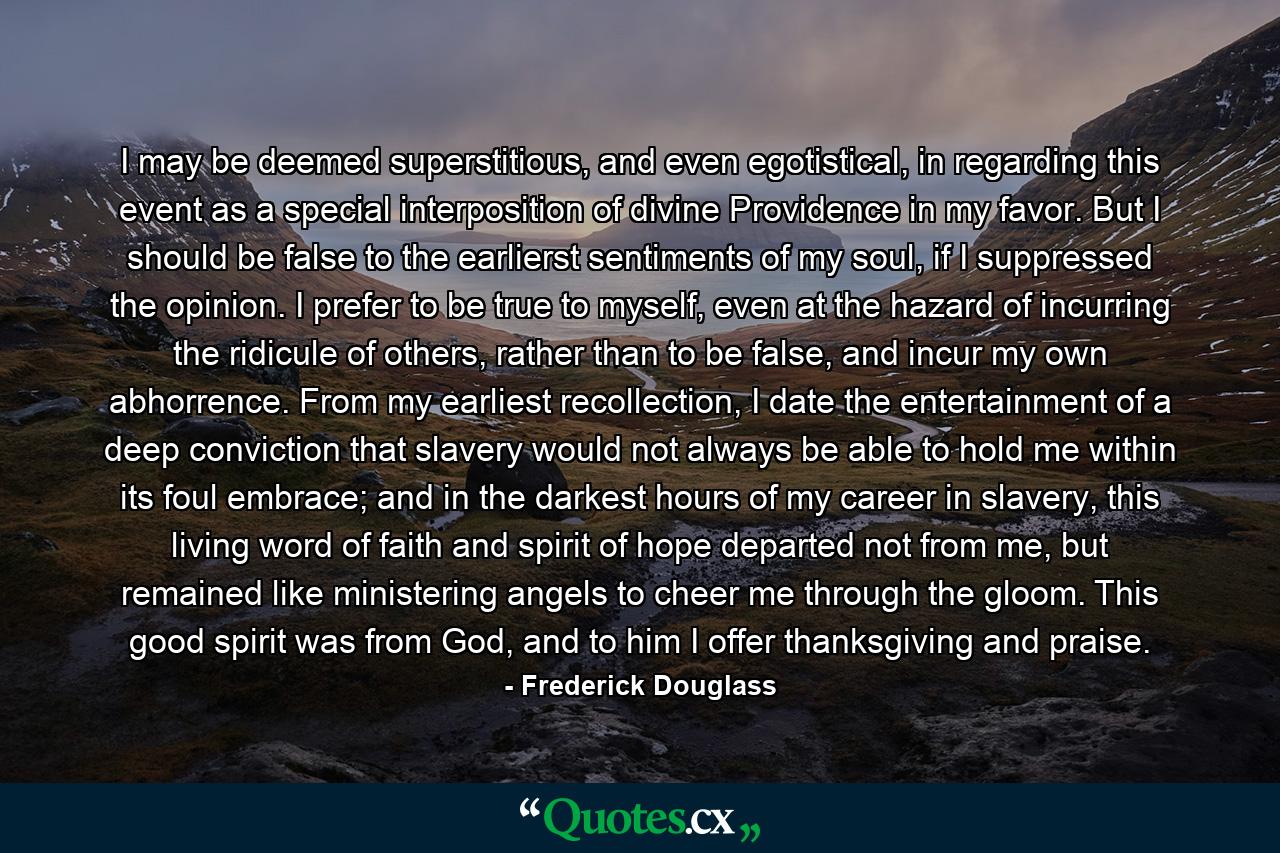 I may be deemed superstitious, and even egotistical, in regarding this event as a special interposition of divine Providence in my favor. But I should be false to the earlierst sentiments of my soul, if I suppressed the opinion. I prefer to be true to myself, even at the hazard of incurring the ridicule of others, rather than to be false, and incur my own abhorrence. From my earliest recollection, I date the entertainment of a deep conviction that slavery would not always be able to hold me within its foul embrace; and in the darkest hours of my career in slavery, this living word of faith and spirit of hope departed not from me, but remained like ministering angels to cheer me through the gloom. This good spirit was from God, and to him I offer thanksgiving and praise. - Quote by Frederick Douglass