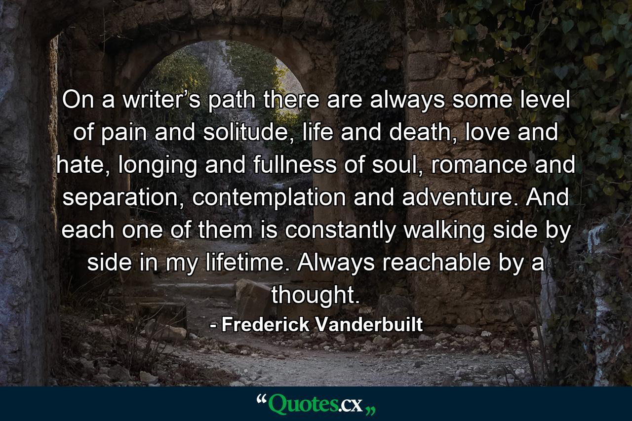 On a writer’s path there are always some level of pain and solitude, life and death, love and hate, longing and fullness of soul, romance and separation, contemplation and adventure. And each one of them is constantly walking side by side in my lifetime. Always reachable by a thought. - Quote by Frederick Vanderbuilt